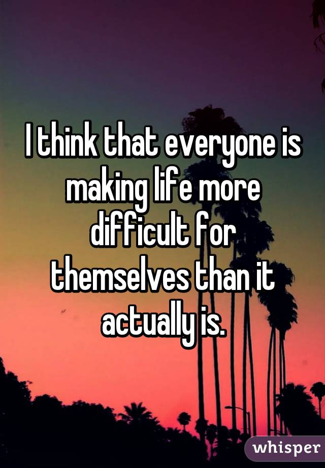 I think that everyone is making life more difficult for themselves than it actually is.