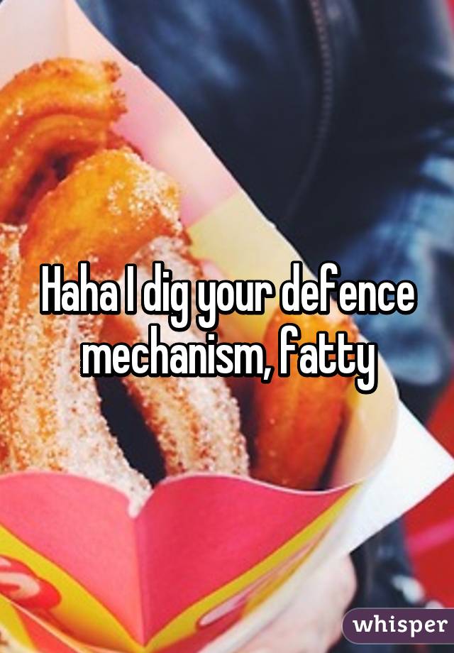 Haha I dig your defence mechanism, fatty