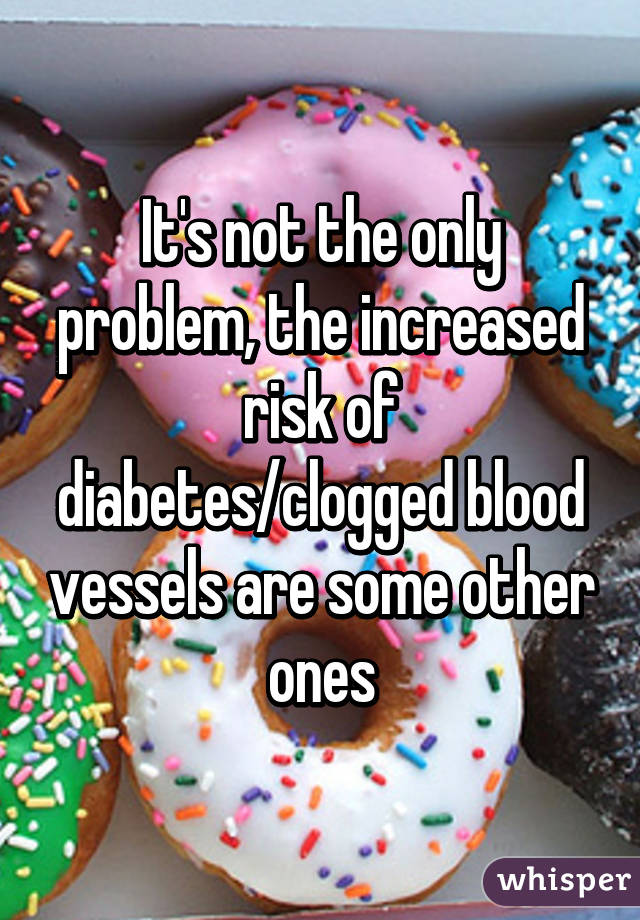 It's not the only problem, the increased risk of diabetes/clogged blood vessels are some other ones