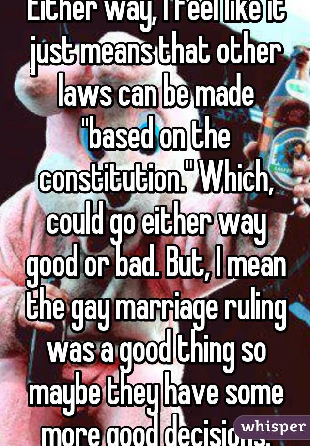 Either way, I feel like it just means that other laws can be made "based on the constitution." Which, could go either way good or bad. But, I mean the gay marriage ruling was a good thing so maybe they have some more good decisions.