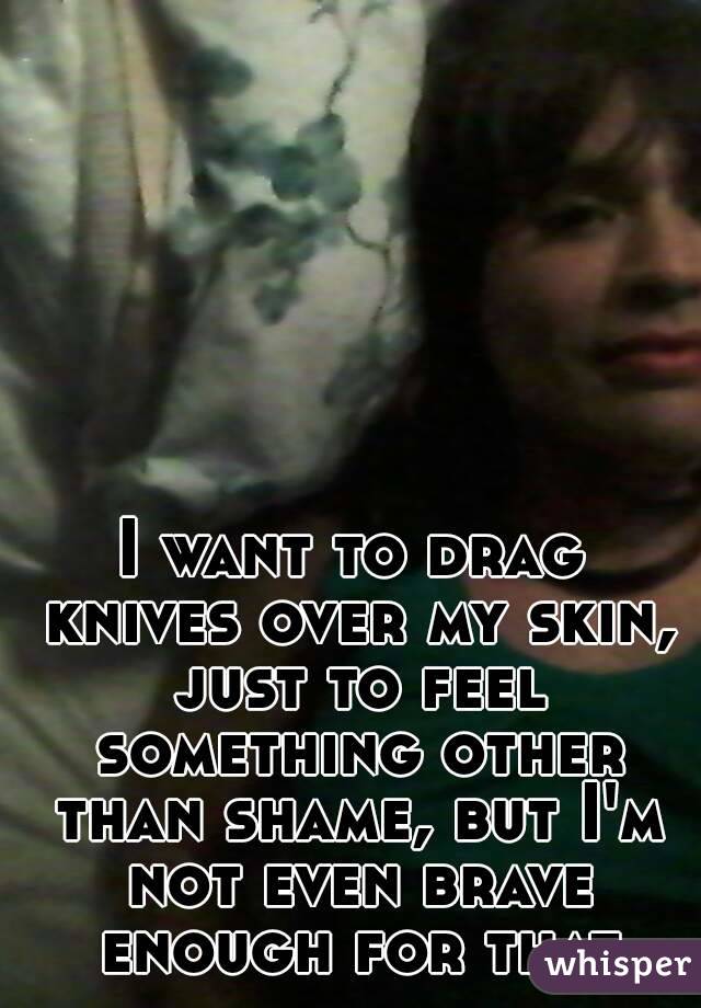I want to drag knives over my skin, just to feel something other than shame, but I'm not even brave enough for that