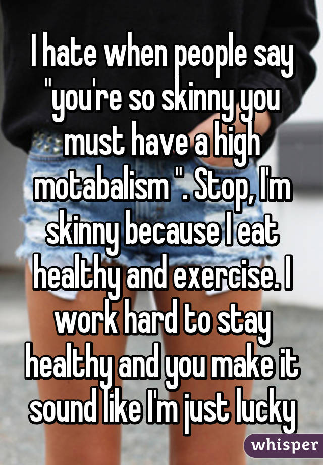 I hate when people say "you're so skinny you must have a high motabalism ". Stop, I'm skinny because I eat healthy and exercise. I work hard to stay healthy and you make it sound like I'm just lucky