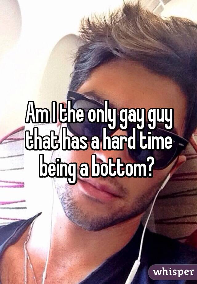 Am I the only gay guy that has a hard time being a bottom? 