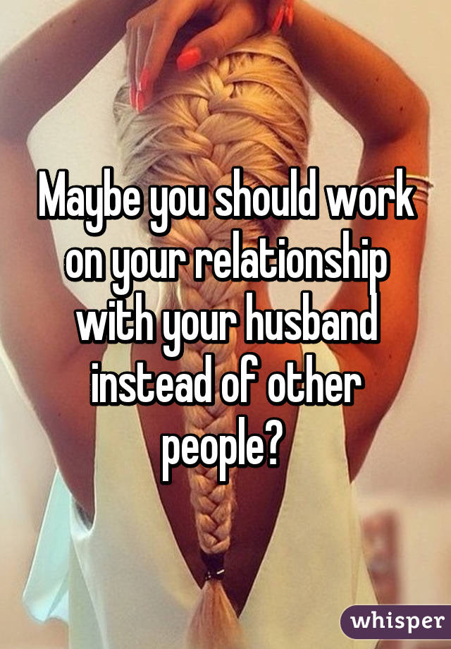 Maybe you should work on your relationship with your husband instead of other people? 