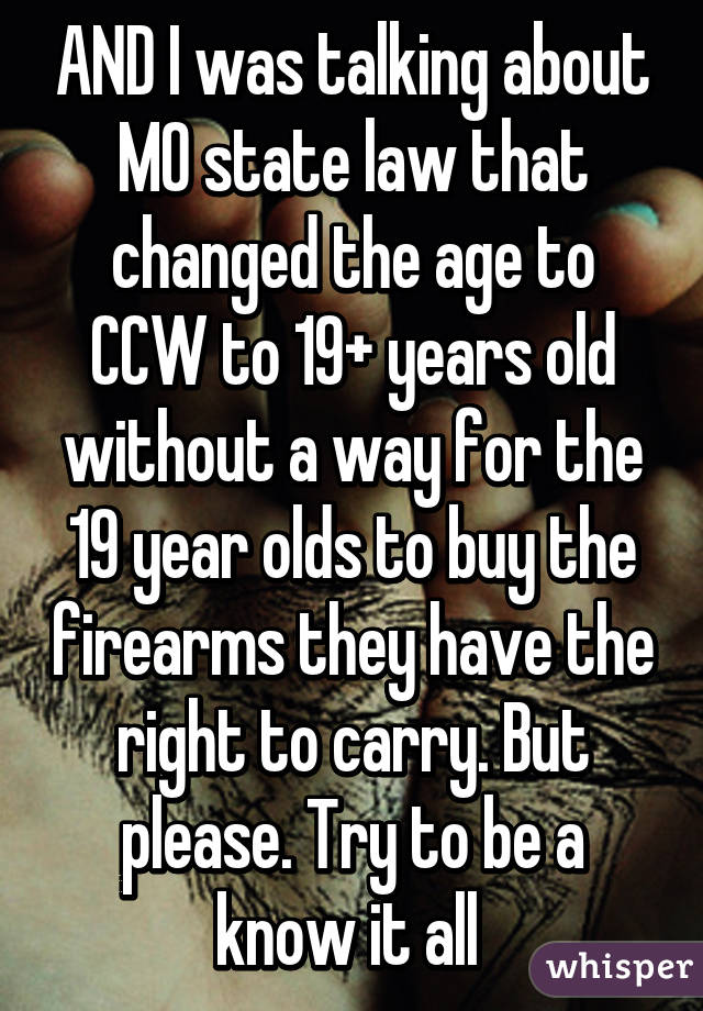 AND I was talking about MO state law that changed the age to CCW to 19+ years old without a way for the 19 year olds to buy the firearms they have the right to carry. But please. Try to be a know it all 