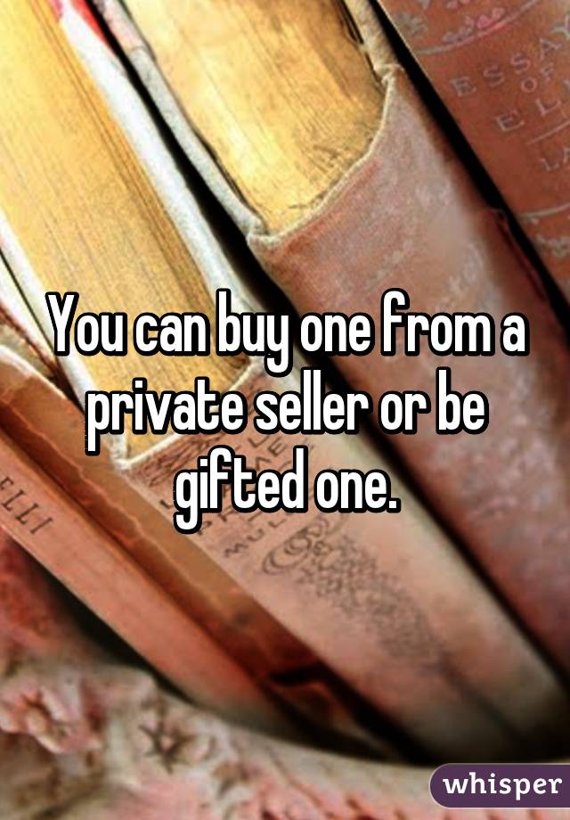 You can buy one from a private seller or be gifted one.