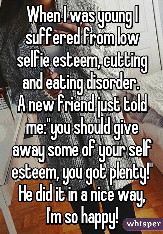 When I was young I suffered from low selfie esteem, cutting and eating disorder. 
A new friend just told me:"you should give away some of your self esteem, you got plenty!" He did it in a nice way, I'm so happy!