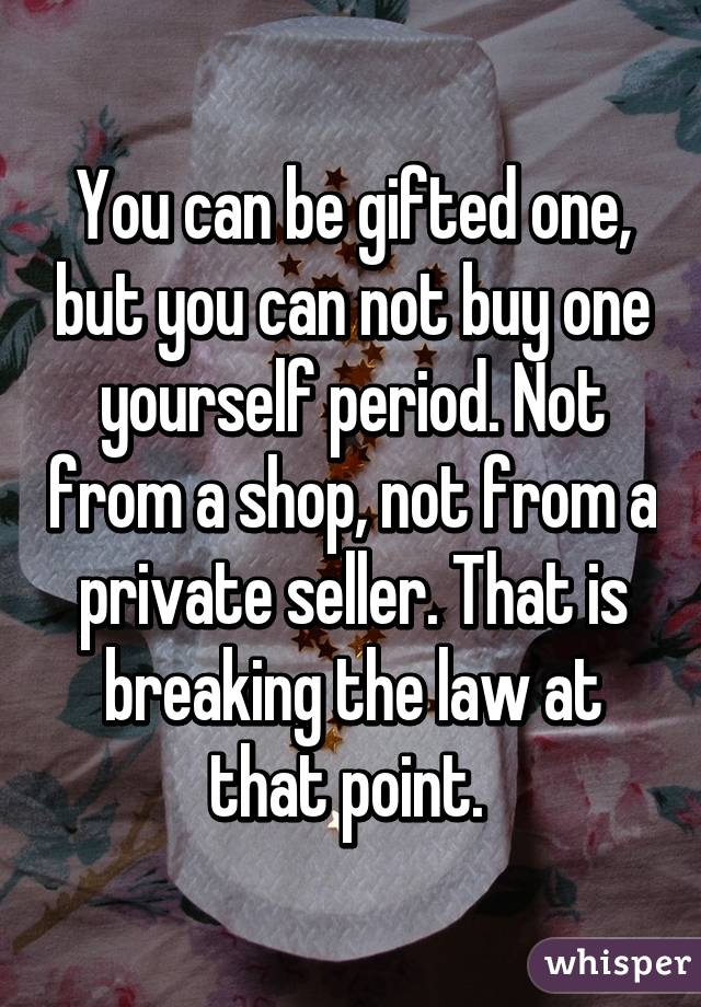 You can be gifted one, but you can not buy one yourself period. Not from a shop, not from a private seller. That is breaking the law at that point. 