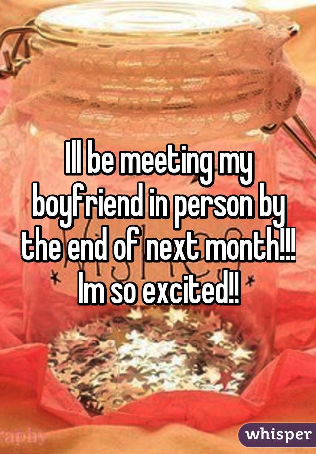 Ill be meeting my boyfriend in person by the end of next month!!! Im so excited!!