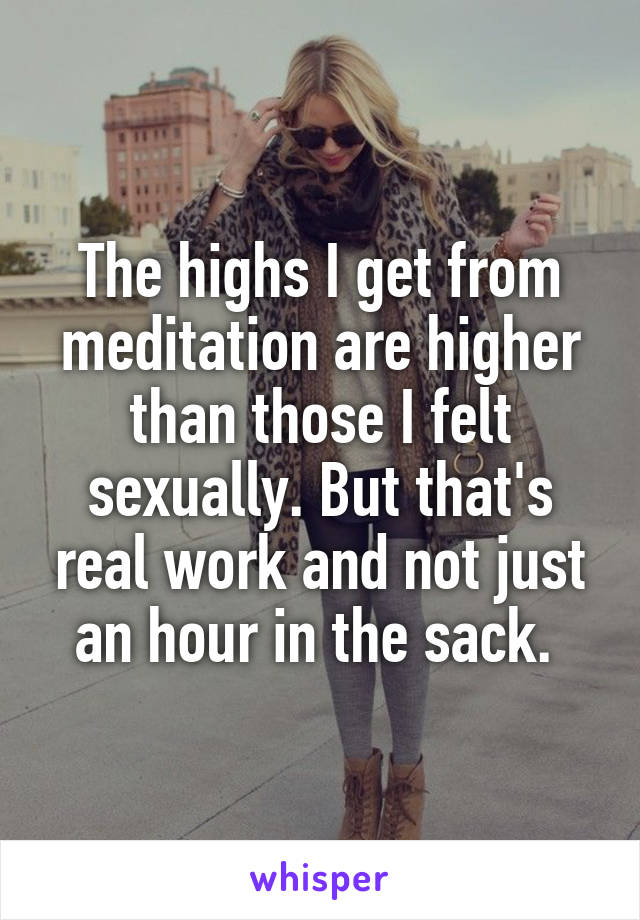 The highs I get from meditation are higher than those I felt sexually. But that's real work and not just an hour in the sack. 