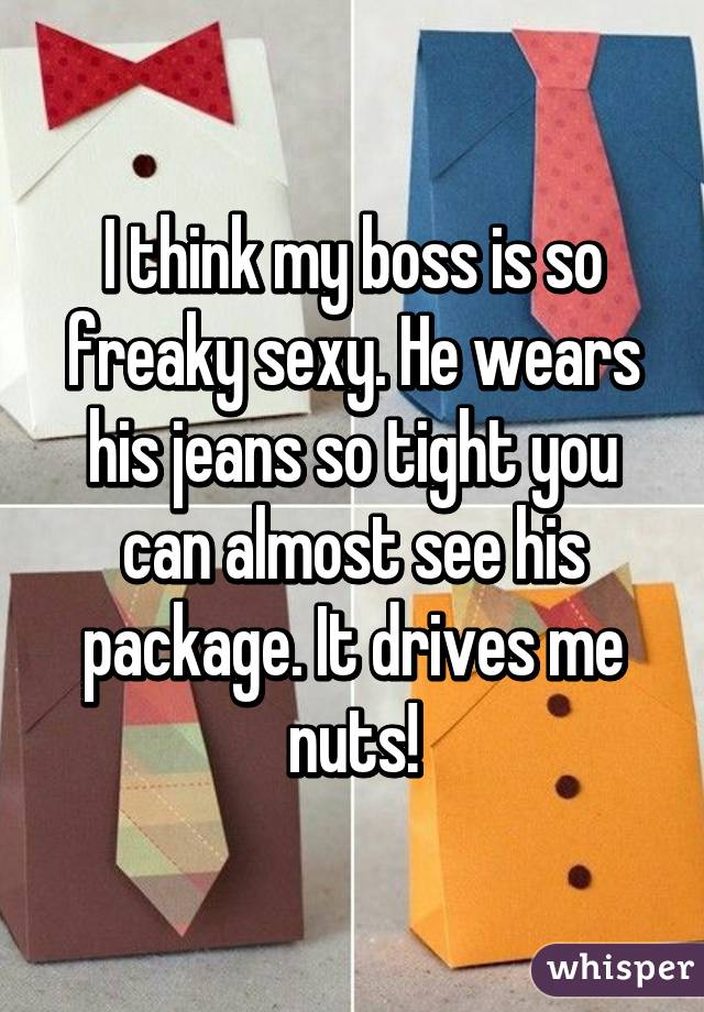 I think my boss is so freaky sexy. He wears his jeans so tight you can almost see his package. It drives me nuts!