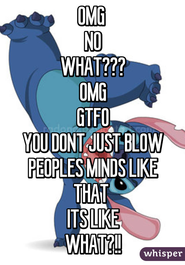 OMG 
NO
WHAT???
OMG
GTFO
YOU DONT JUST BLOW PEOPLES MINDS LIKE THAT 
ITS LIKE
WHAT?!!