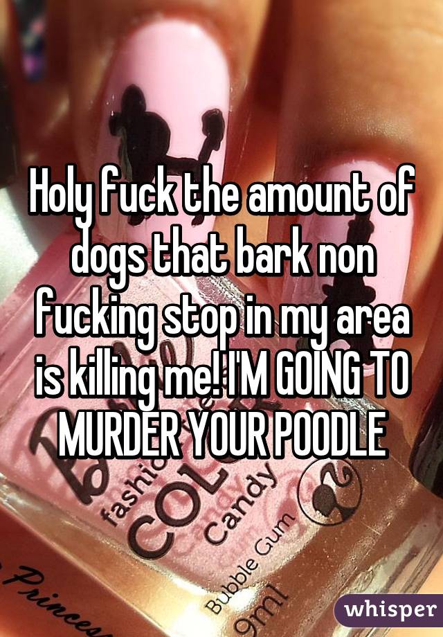 Holy fuck the amount of dogs that bark non fucking stop in my area is killing me! I'M GOING TO MURDER YOUR POODLE