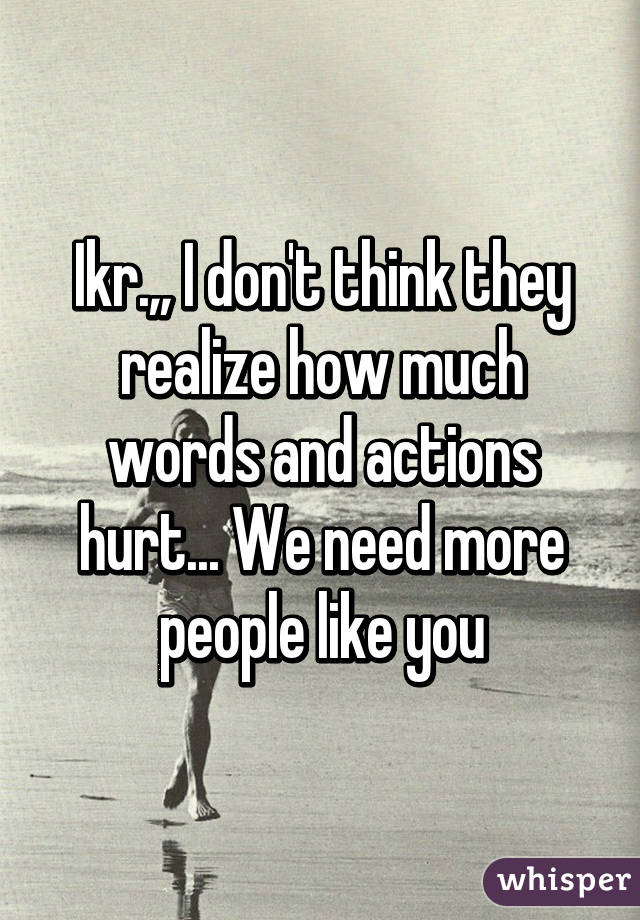 Ikr.,, I don't think they realize how much words and actions hurt... We need more people like you