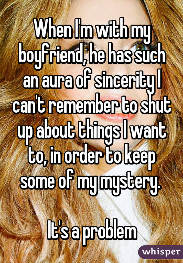 When I'm with my boyfriend, he has such an aura of sincerity I can't remember to shut up about things I want to, in order to keep some of my mystery. 

It's a problem