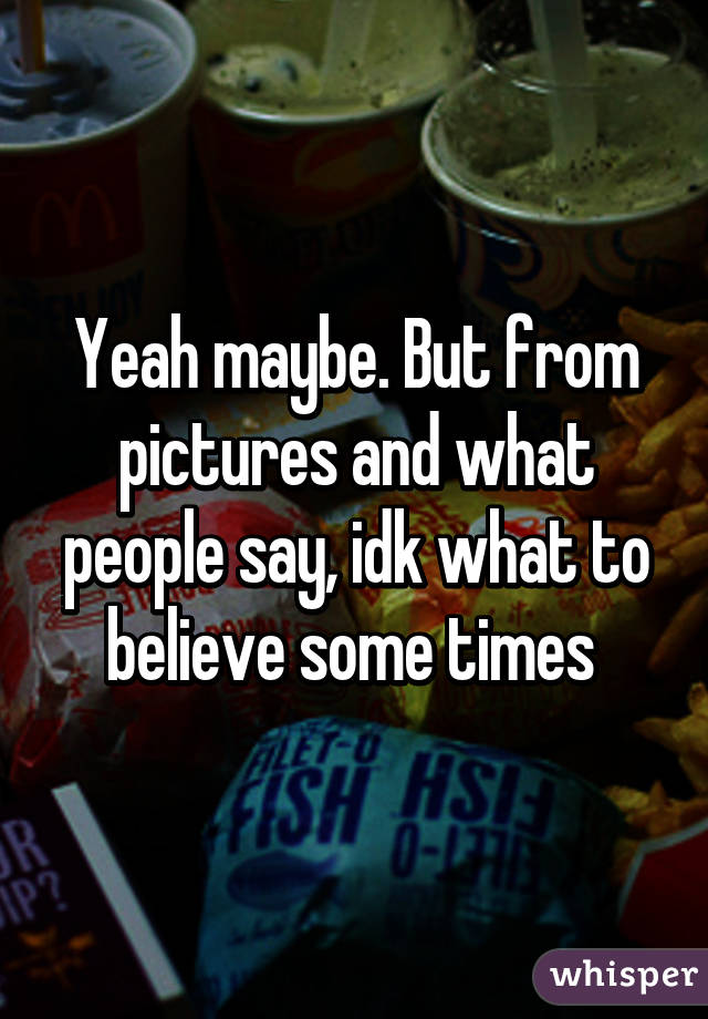 Yeah maybe. But from pictures and what people say, idk what to believe some times 