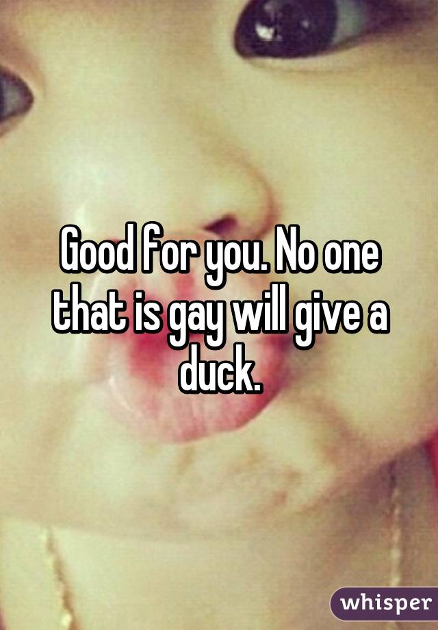 Good for you. No one that is gay will give a duck.