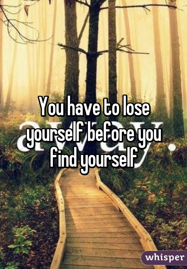 You have to lose yourself before you find yourself