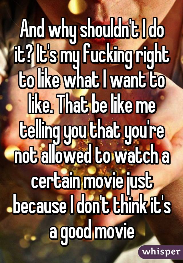 And why shouldn't I do it? It's my fucking right to like what I want to like. That be like me telling you that you're not allowed to watch a certain movie just because I don't think it's a good movie