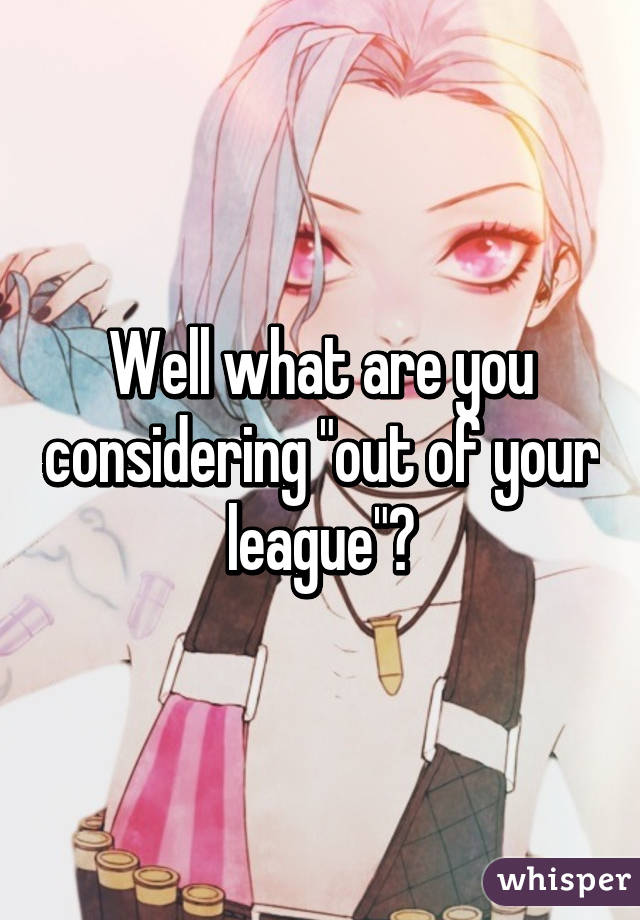 Well what are you considering "out of your league"?