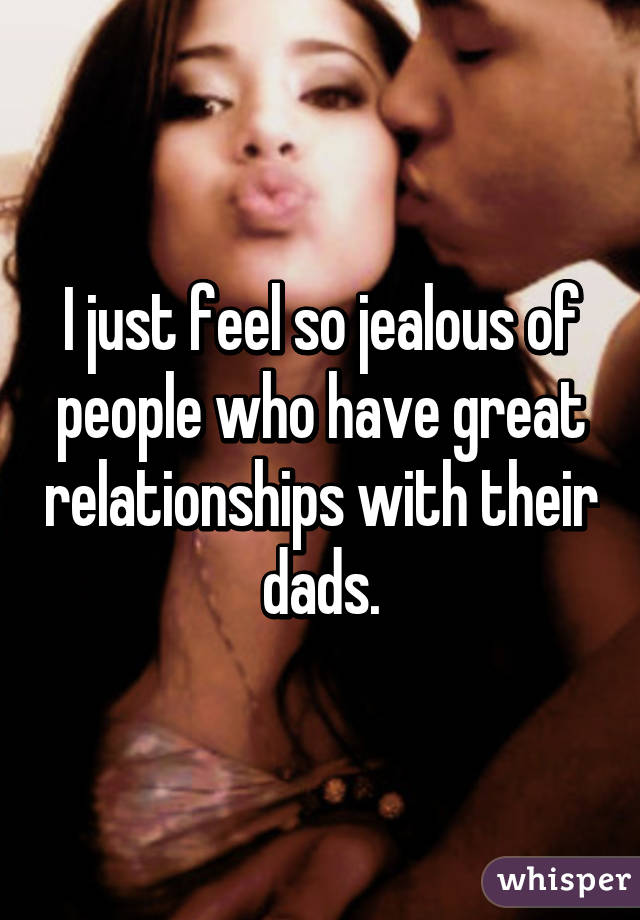 I just feel so jealous of people who have great relationships with their dads.