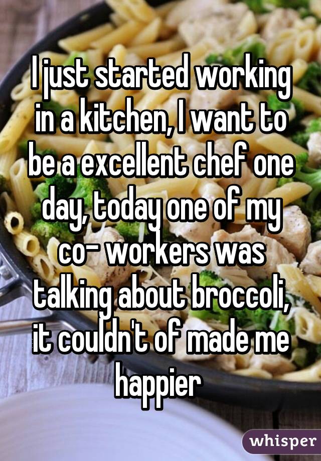 I just started working in a kitchen, I want to be a excellent chef one day, today one of my co- workers was talking about broccoli, it couldn't of made me happier 