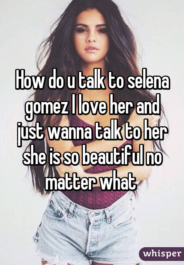 How do u talk to selena gomez l love her and just wanna talk to her she is so beautiful no matter what 