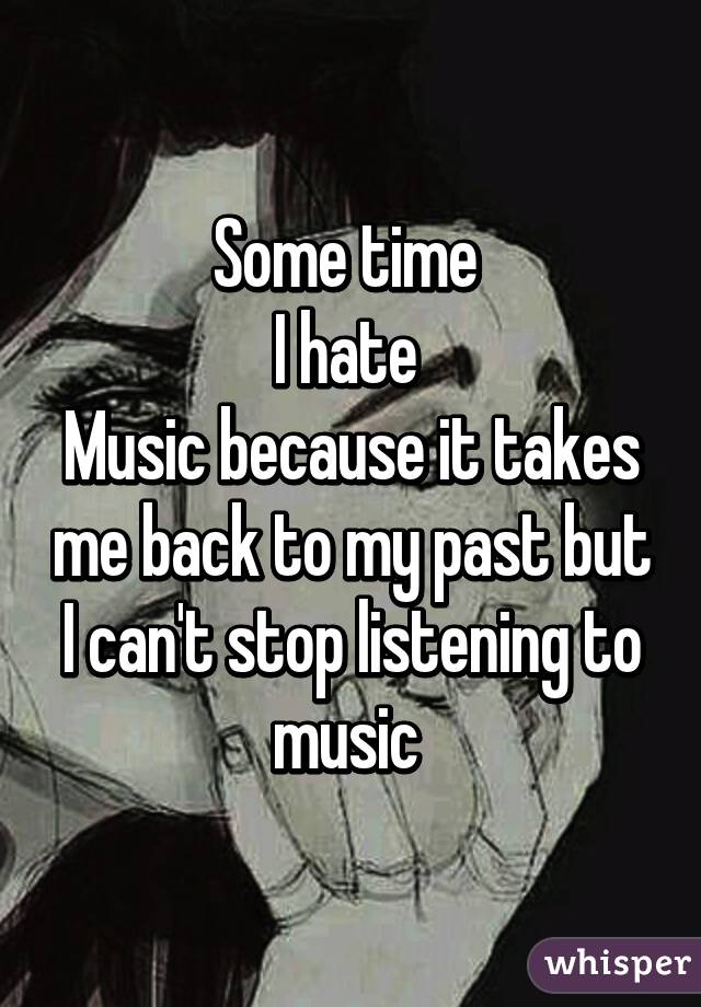 Some time 
I hate 
Music because it takes me back to my past but I can't stop listening to music 
