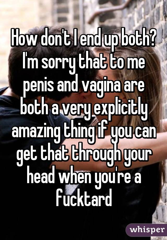 How don't I end up both? I'm sorry that to me penis and vagina are both a very explicitly amazing thing if you can get that through your head when you're a fucktard