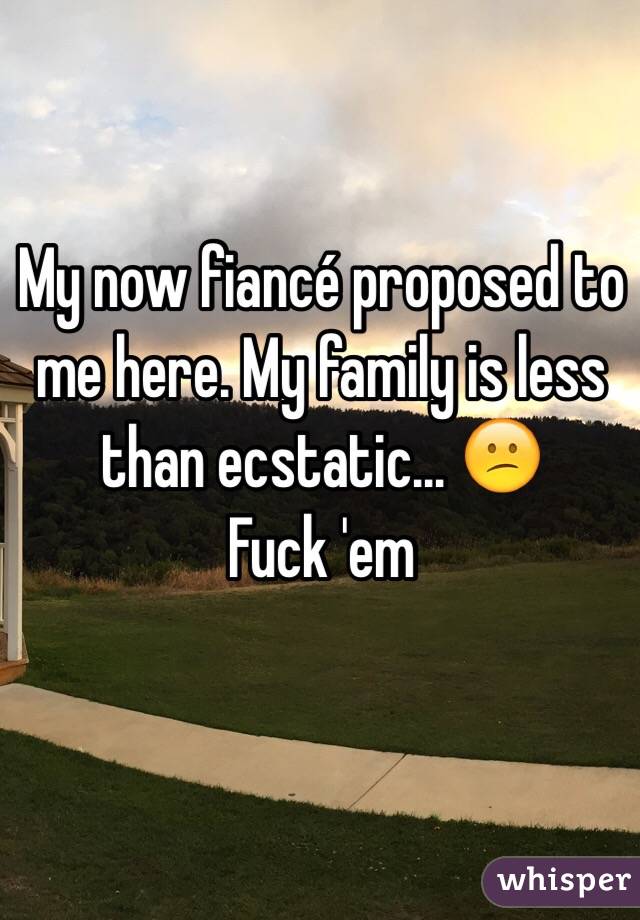 My now fiancé proposed to me here. My family is less than ecstatic... 😕
Fuck 'em 