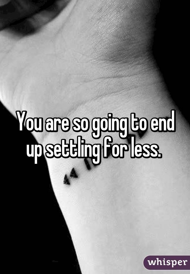 You are so going to end up settling for less. 