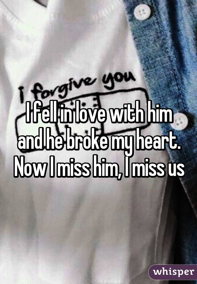 I fell in love with him and he broke my heart. Now I miss him, I miss us