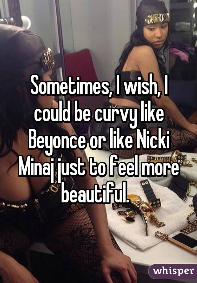 Sometimes, I wish, I could be curvy like Beyonce or like Nicki Minaj just to feel more beautiful.  