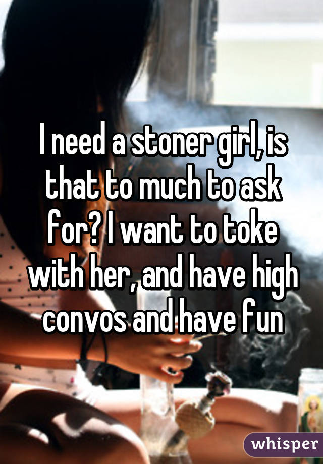 I need a stoner girl, is that to much to ask for? I want to toke with her, and have high convos and have fun