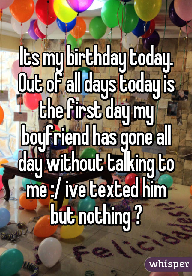 Its my birthday today. Out of all days today is the first day my boyfriend has gone all day without talking to me :/ ive texted him but nothing 😔