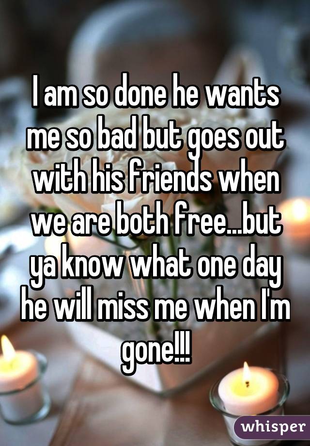 I am so done he wants me so bad but goes out with his friends when we are both free...but ya know what one day he will miss me when I'm gone!!!