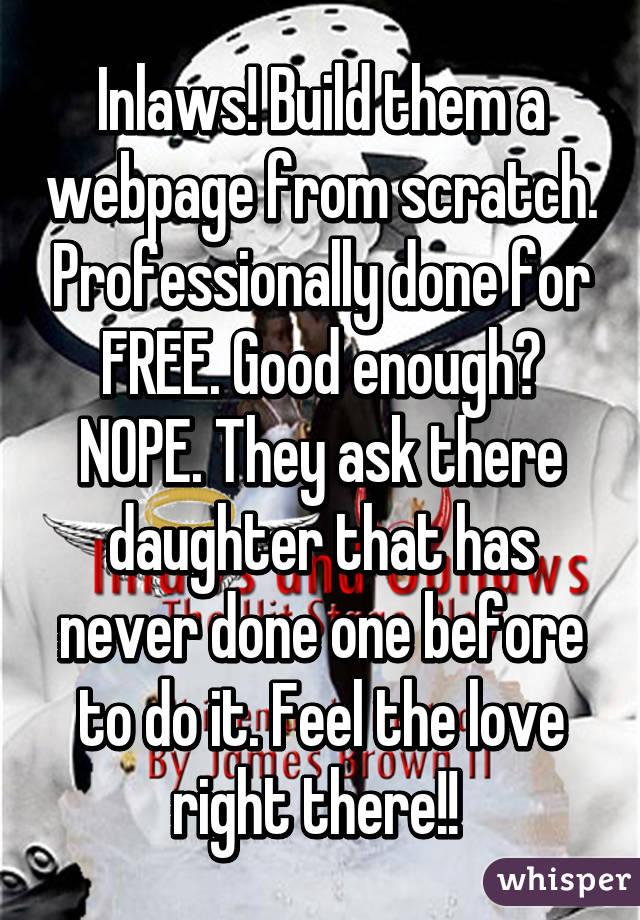 Inlaws! Build them a webpage from scratch. Professionally done for FREE. Good enough? NOPE. They ask there daughter that has never done one before to do it. Feel the love right there!! 