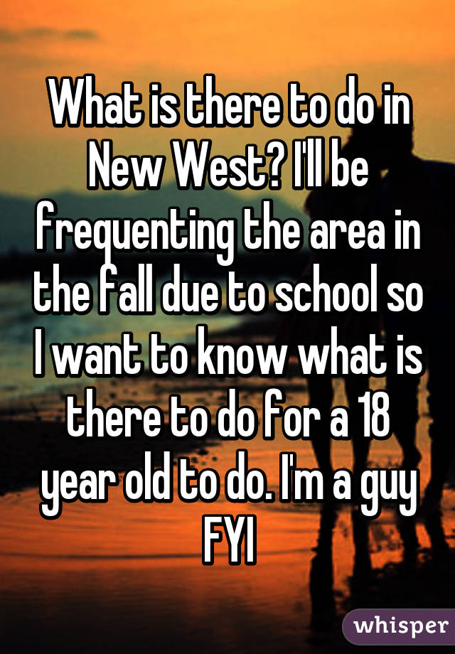 What is there to do in New West? I'll be frequenting the area in the fall due to school so I want to know what is there to do for a 18 year old to do. I'm a guy FYI