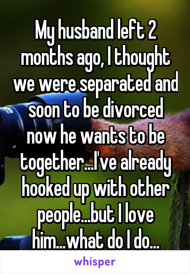 My husband left 2 months ago, I thought we were separated and soon to be divorced now he wants to be together...I've already hooked up with other people...but I love him...what do I do...