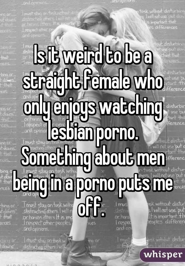 Is it weird to be a straight female who only enjoys watching lesbian porno. Something about men being in a porno puts me off. 