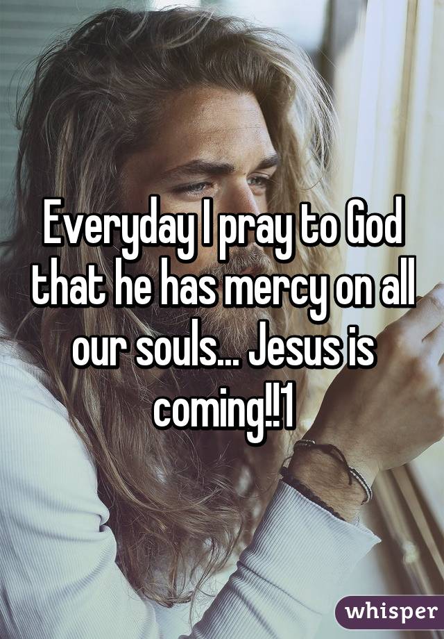 Everyday I pray to God that he has mercy on all our souls... Jesus is coming!!1