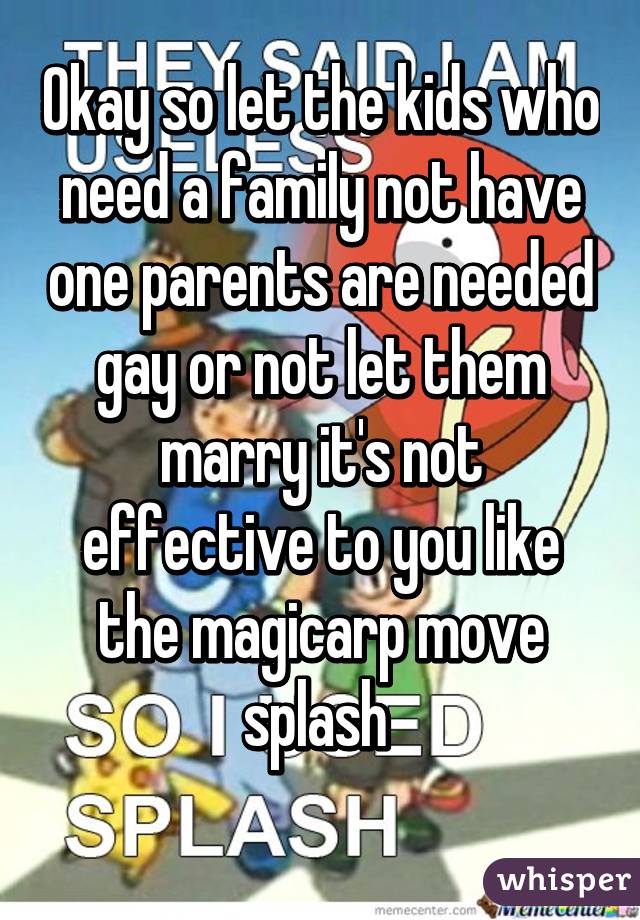 Okay so let the kids who need a family not have one parents are needed gay or not let them marry it's not effective to you like the magicarp move splash 
