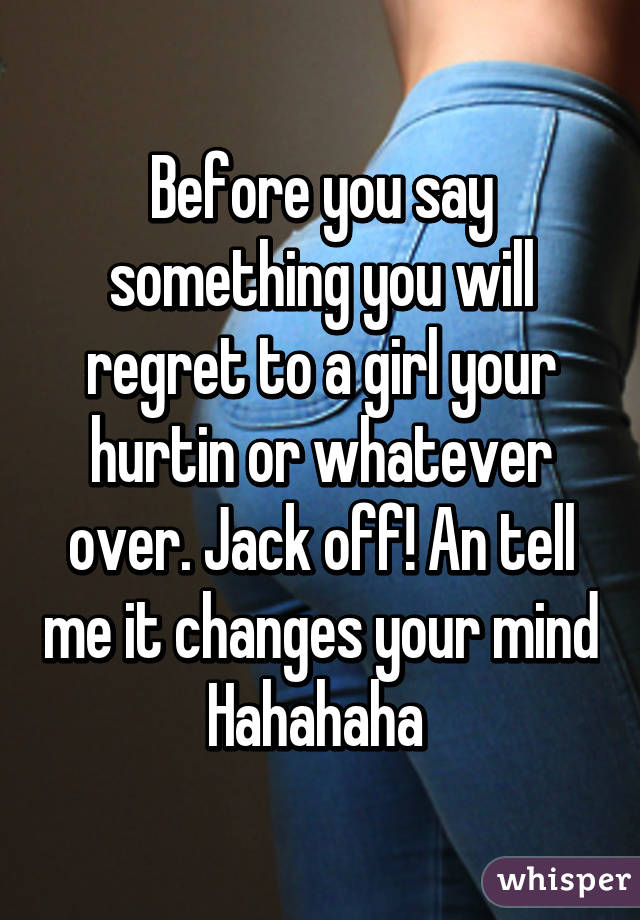 Before you say something you will regret to a girl your hurtin or whatever over. Jack off! An tell me it changes your mind Hahahaha 