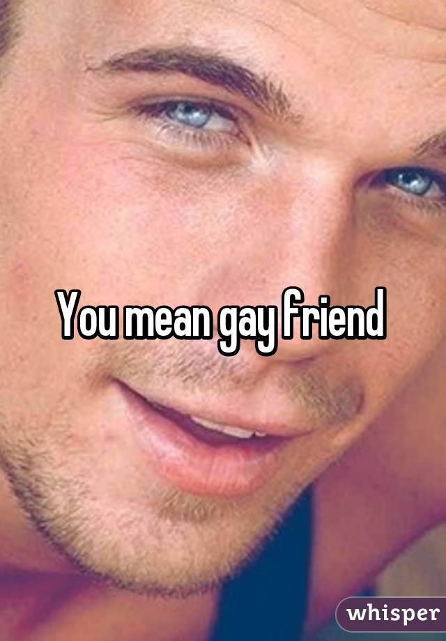 You mean gay friend 
