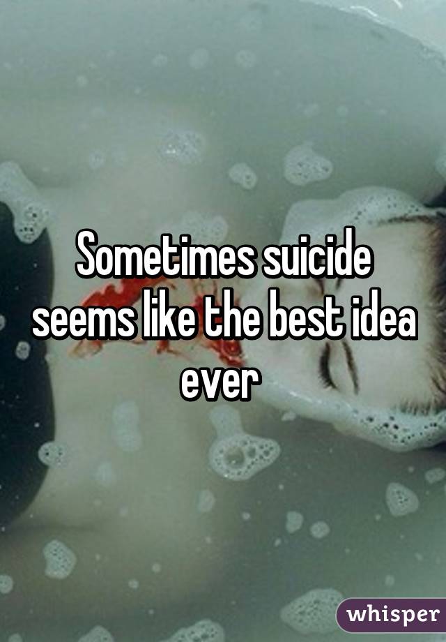 Sometimes suicide seems like the best idea ever 
