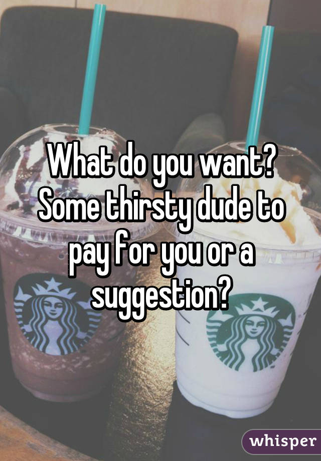 What do you want? Some thirsty dude to pay for you or a suggestion?