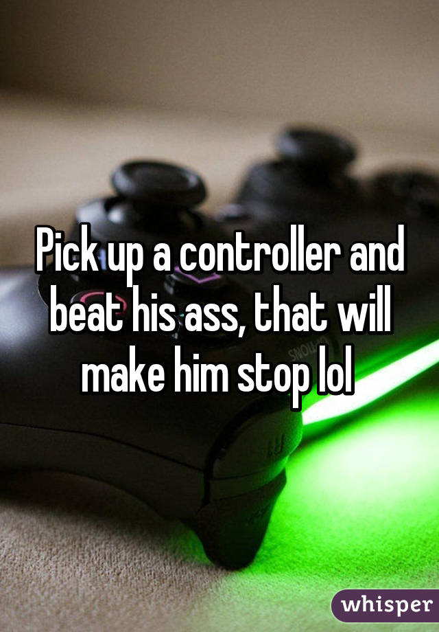 Pick up a controller and beat his ass, that will make him stop lol 