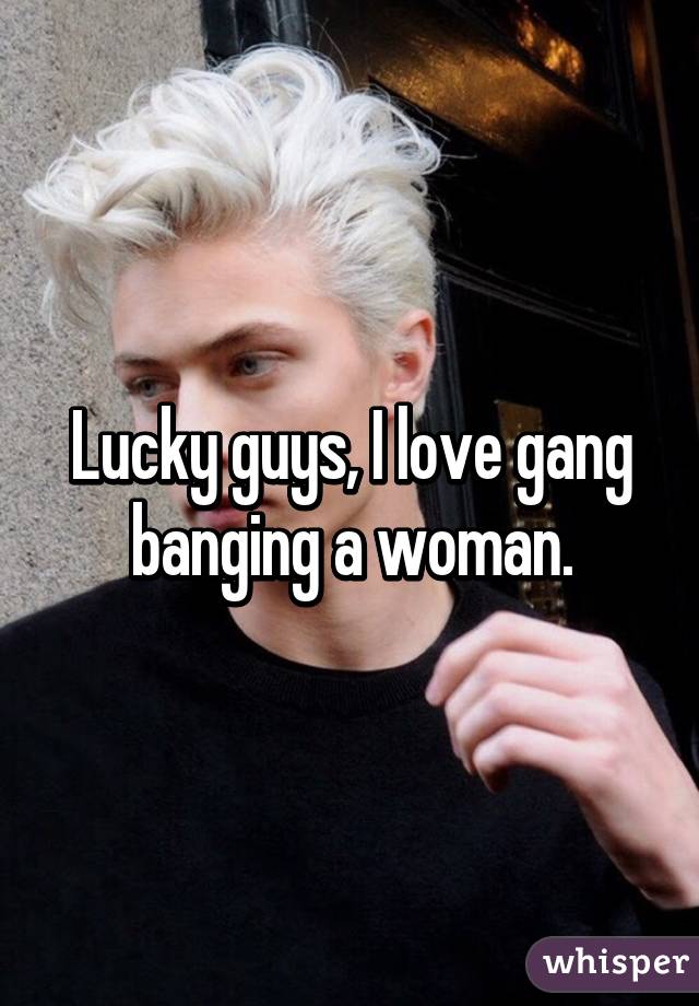 Lucky guys, I love gang banging a woman.