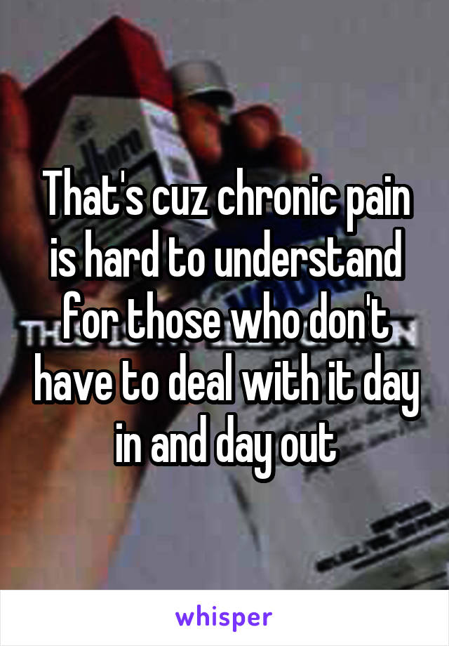 That's cuz chronic pain is hard to understand for those who don't have to deal with it day in and day out