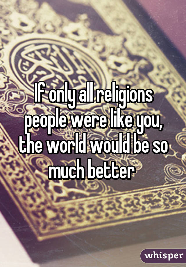 If only all religions people were like you, the world would be so much better 